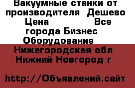 Вакуумные станки от производителя. Дешево › Цена ­ 150 000 - Все города Бизнес » Оборудование   . Нижегородская обл.,Нижний Новгород г.